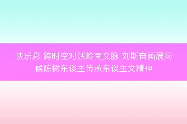 快乐彩 跨时空对话岭南文脉 刘斯奋画展问候陈