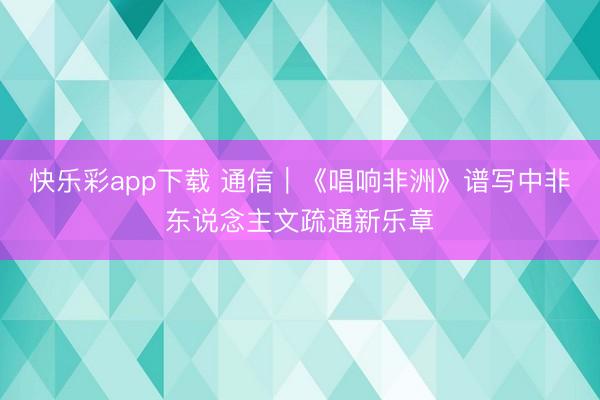 快乐彩app下载 通信｜《唱响非洲》谱写中非东说念主文疏通新