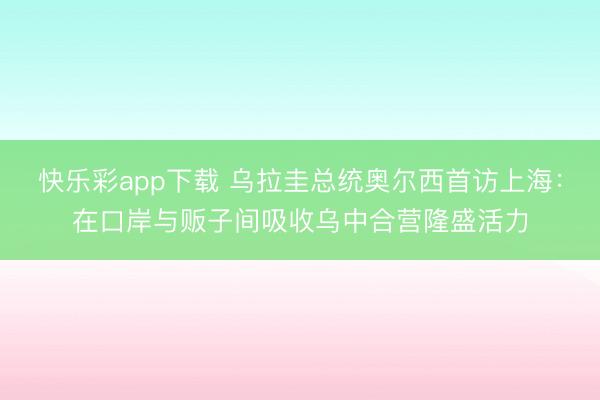 快乐彩app下载 乌拉圭总统奥尔西首访上海：在口岸与贩子间吸