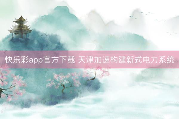 快乐彩app官方下载 天津加速构建新式电力系统