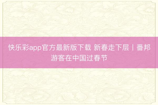 快乐彩app官方最新版下载 新春走下层丨番邦游客在中国过春节
