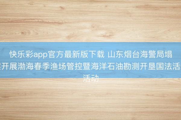 快乐彩app官方最新版下载 山东烟台海警局塌实开展渤海春季渔