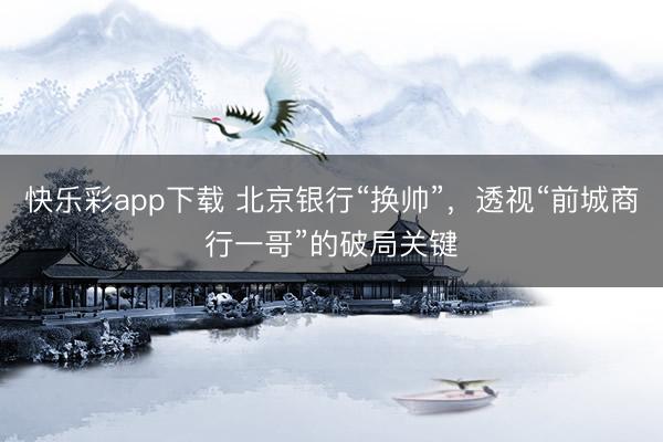 快乐彩app下载 北京银行“换帅”，透视“前城商行一哥”的破