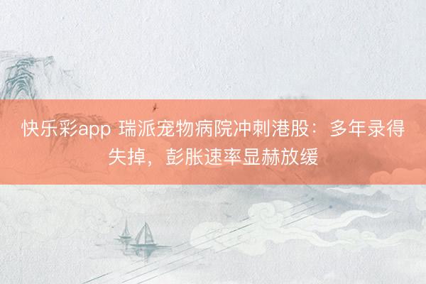 快乐彩app 瑞派宠物病院冲刺港股：多年录得失掉，彭胀速率显