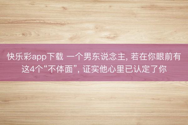 快乐彩app下载 一个男东说念主, 若在你眼前有这4个“不体