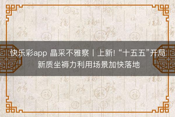 快乐彩app 晶采不雅察丨上新! “十五五”开局 新质坐褥力