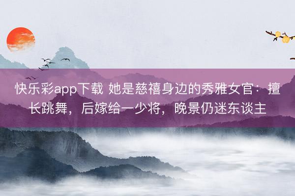 快乐彩app下载 她是慈禧身边的秀雅女官：擅长跳舞，后嫁给一
