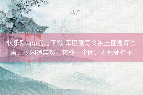 快乐彩app官方下载 军区副司令被土匪急躁杀害，杨闲适震怒：
