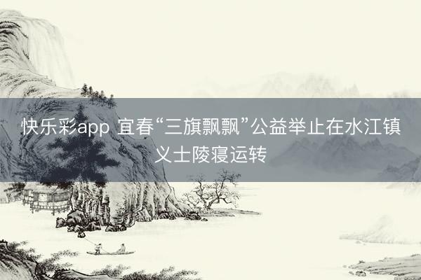 快乐彩app 宜春“三旗飘飘”公益举止在水江镇义士陵寝运转