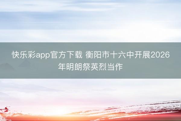 快乐彩app官方下载 衡阳市十六中开展2026年明朗祭英烈当