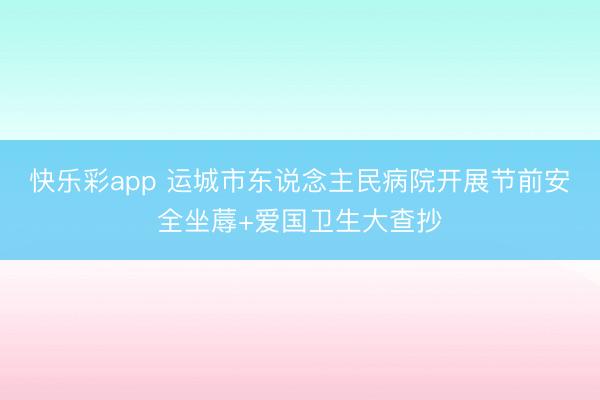 快乐彩app 运城市东说念主民病院开展节前安全坐蓐+爱国卫生大查抄