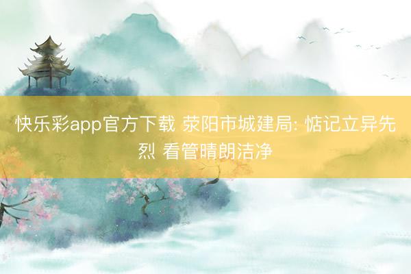 快乐彩app官方下载 荥阳市城建局: 惦记立异先烈 看管晴朗洁净