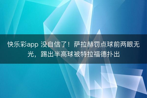 快乐彩app 没自信了！萨拉赫罚点球前两眼无光，<a href=