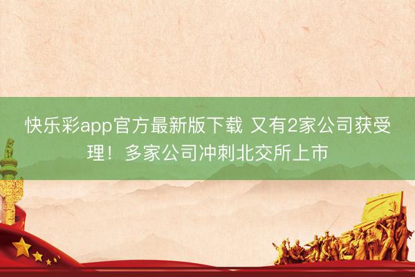 快乐彩app官方最新版下载 又有2家公司获受理！多家公司冲刺北交所上市