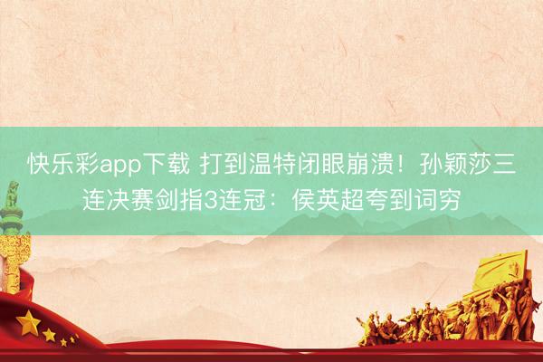 快乐彩app下载 打到温特闭眼崩溃!孙颖莎三连决赛剑指3连冠:侯英超夸到词穷