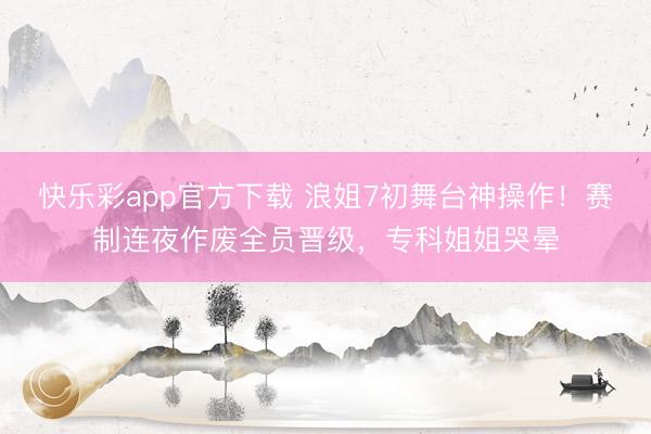 快乐彩app官方下载 浪姐7初舞台神操作!赛制连夜作废全员晋级,专科姐姐哭晕