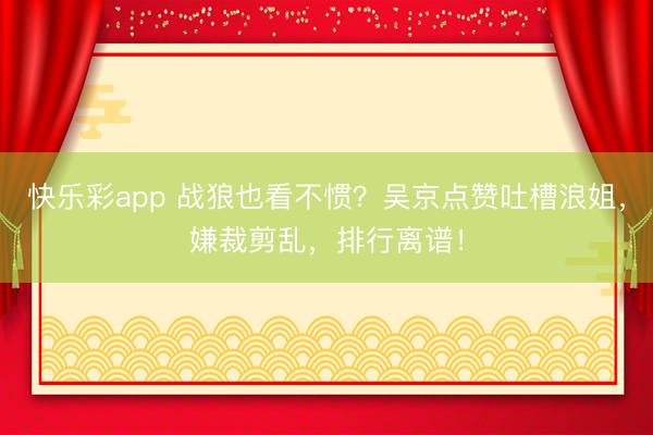 快乐彩app 战狼也看不惯？吴京点赞吐槽浪姐，嫌裁剪乱，排行