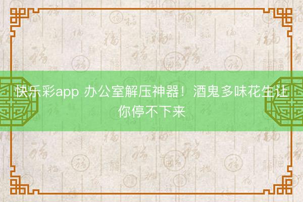 快乐彩app 办公室解压神器!酒鬼多味花生让你停不下来