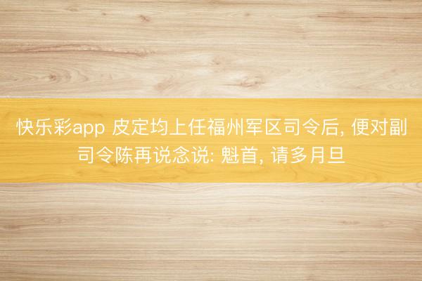 快乐彩app 皮定均上任福州军区司令后， 便对副司令陈再说念说: 魁首， 请多月旦