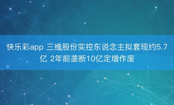 快乐彩app 三维股份实控东说念主拟套现约5.7亿 2年前垄断10亿定增作废