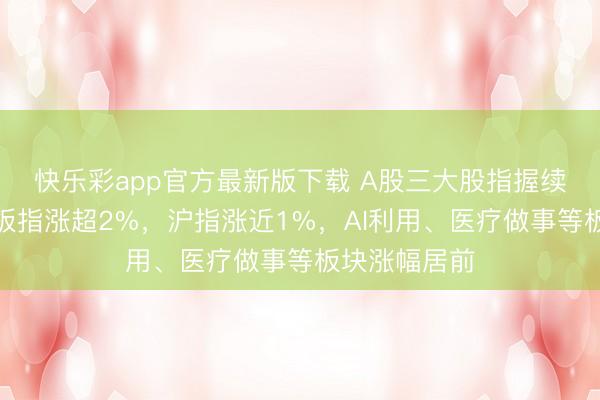 快乐彩app官方最新版下载 A股三大股指握续走强,创业板指涨超2%,沪指涨近1%,AI利用、医疗做事等板块涨幅居前