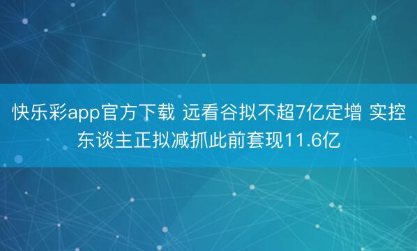 快乐彩app官方下载 远看谷拟不超7亿定增 实控东谈主正拟减抓此前套现11.6亿