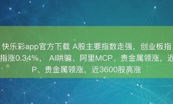 快乐彩app官方下载 A股主要指数走强，创业板指涨逾1%，沪指涨0.34%， AI哄骗、阿里MCP、贵金属领涨，近3600股高涨