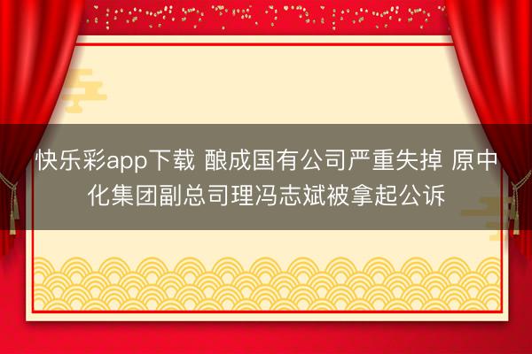 快乐彩app下载 酿成国有公司严重失掉 原中化集团副总司理冯志斌被拿起公诉