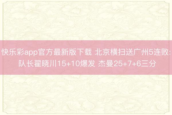 快乐彩app官方最新版下载 北京横扫送广州5连败: 队长翟晓川15+10爆发 杰曼25+7+6三分