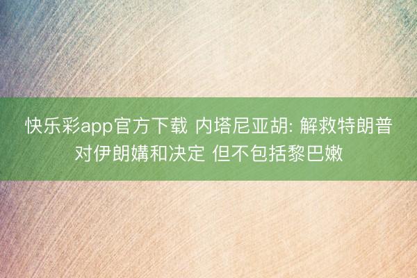 快乐彩app官方下载 内塔尼亚胡: 解救特朗普对伊朗媾和决定 但不包括黎巴嫩