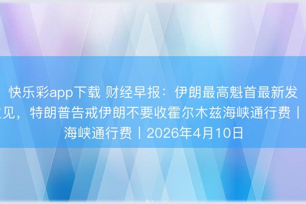 快乐彩app下载 财经早报：伊朗最高魁首最新发声，提议三点主见，特朗普告戒伊朗不要收霍尔木兹海峡通行费丨2026年4月10日