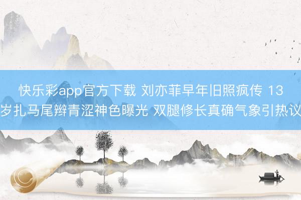 快乐彩app官方下载 刘亦菲早年旧照疯传 13岁扎马尾辫青涩神色曝光 双腿修长真确气象引热议