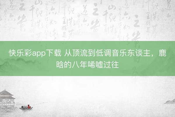 快乐彩app下载 从顶流到低调音乐东谈主，鹿晗的八年唏嘘过往
