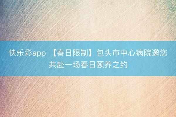 快乐彩app 【春日限制】包头市中心病院邀您共赴一场春日颐养之约