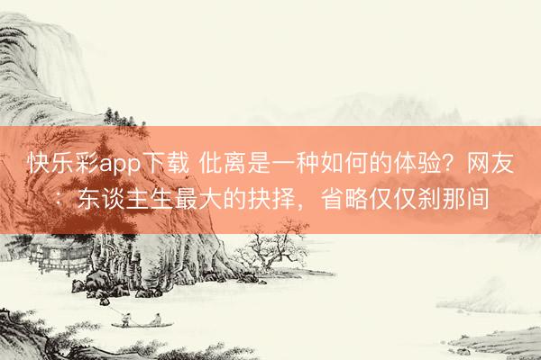 快乐彩app下载 仳离是一种如何的体验?网友:东谈主生最大的抉择,省略仅仅刹那间