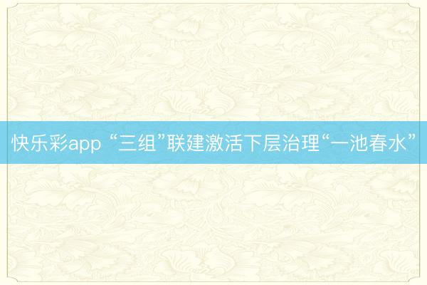 快乐彩app “三组”联建激活下层治理“一池春水”