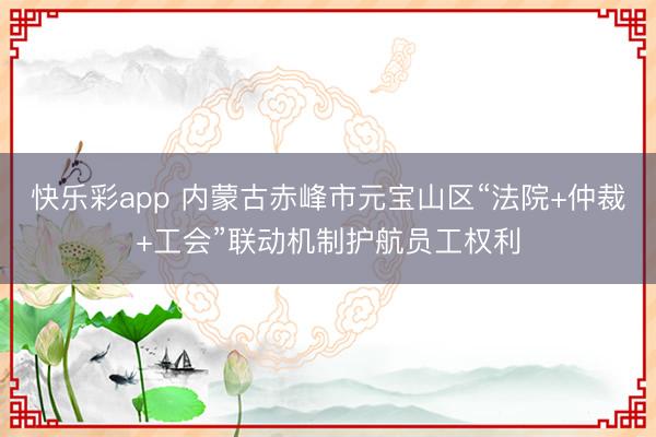 快乐彩app 内蒙古赤峰市元宝山区“法院+仲裁+工会”联动机制护航员工权利