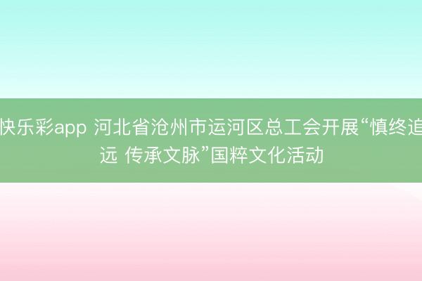 快乐彩app 河北省沧州市运河区总工会开展“慎终追远 传承文脉”国粹文化活动