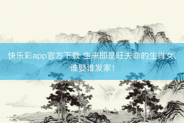 快乐彩app官方下载 生来即是旺夫命的生肖女,谁娶谁发家!