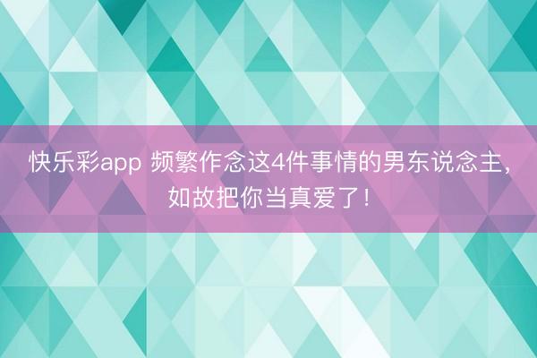 快乐彩app 频繁作念这4件事情的男东说念主，如故把你当真爱了！
