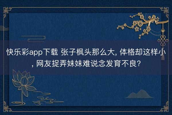 快乐彩app下载 张子枫头那么大, 体格却这样小, 网友捉弄