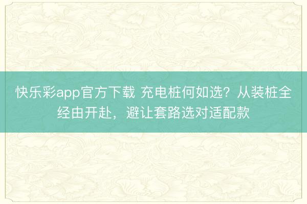 快乐彩app官方下载 充电桩何如选？从装桩全经由开赴，避让套路选对适配款