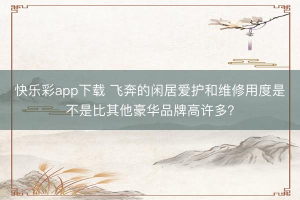快乐彩app下载 飞奔的闲居爱护和维修用度是不是比其他豪华品牌高许多？
