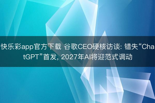 快乐彩app官方下载 谷歌CEO硬核访谈: 错失“ChatGPT”首发, 2027年AI将迎范式调动