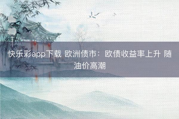 快乐彩app下载 欧洲债市:欧债收益率上升 随油价高潮