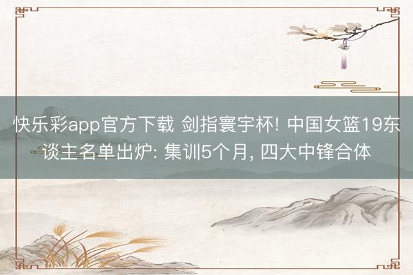 快乐彩app官方下载 剑指寰宇杯! 中国女篮19东谈主名单出炉: 集训5个月， 四大中锋合体