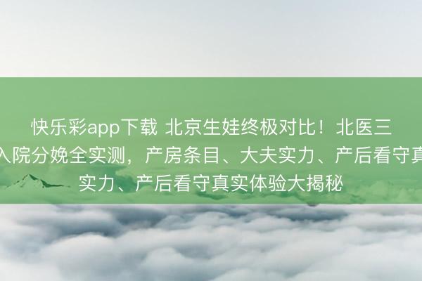 快乐彩app下载 北京生娃终极对比！北医三院和北大外洋入院分娩全实测，产房条目、大夫实力、产后看守真实体验大揭秘