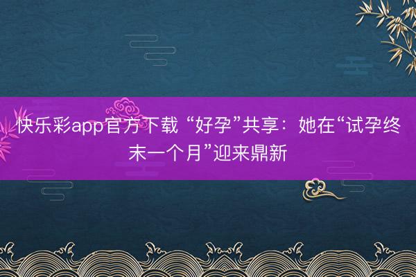 快乐彩app官方下载 “好孕”共享：她在“试孕终末一个月”迎来鼎新