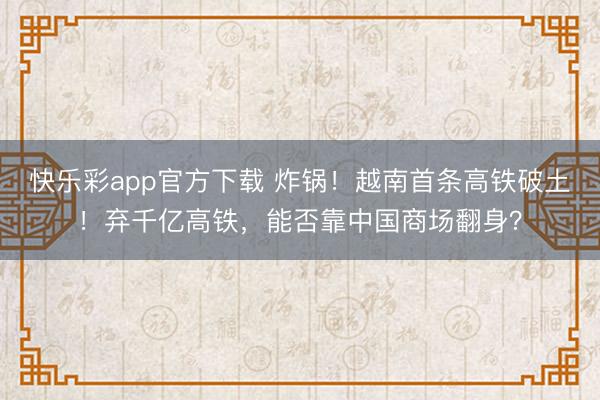 快乐彩app官方下载 炸锅!越南首条高铁破土!弃千亿高铁,能否靠中国商场翻身?