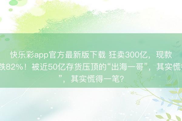 快乐彩app官方最新版下载 狂卖300亿,现款流却暴跌82%!被近50亿存货压顶的“出海一哥”,其实慌得一笔?